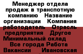 Менеджер отдела продаж в транспотную компанию › Название организации ­ Компания-работодатель › Отрасль предприятия ­ Другое › Минимальный оклад ­ 1 - Все города Работа » Вакансии   . Ивановская обл.